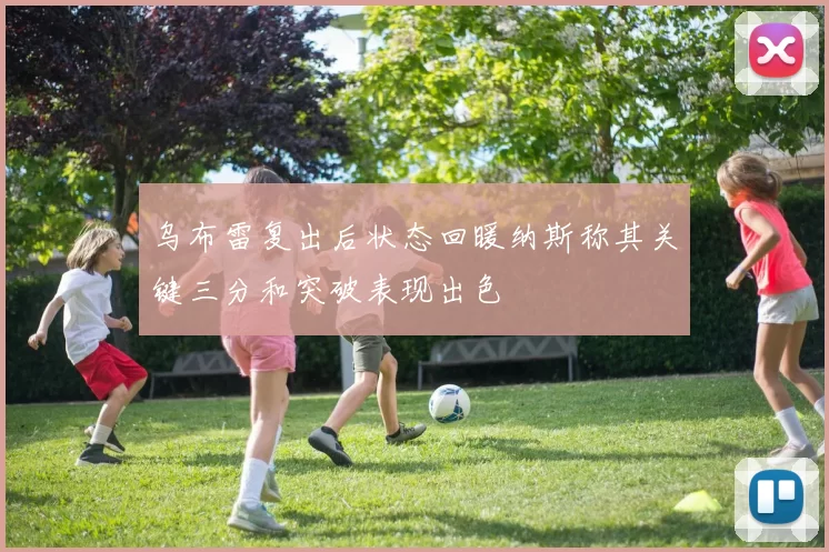 乌布雷复出后状态回暖纳斯称其关键三分和突破表现出色