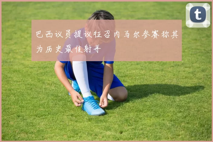 巴西议员提议征召内马尔参赛称其为历史最佳射手