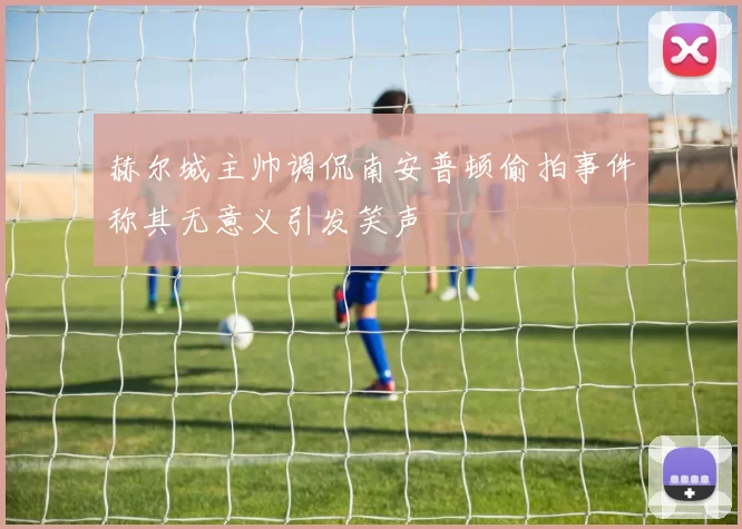 赫尔城主帅调侃南安普顿偷拍事件称其无意义引发笑声