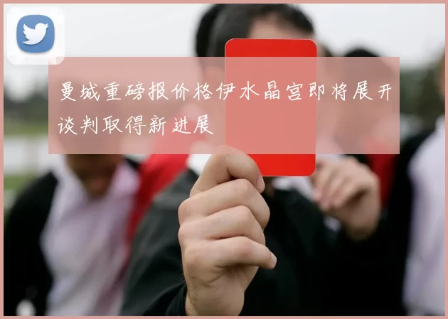 曼城重磅报价格伊水晶宫即将展开谈判取得新进展