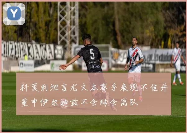 科莫利坦言尤文本赛季表现不佳并重申伊尔迪兹不会转会离队