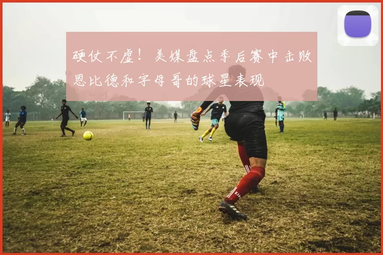 硬仗不虚！美媒盘点季后赛中击败恩比德和字母哥的球星表现