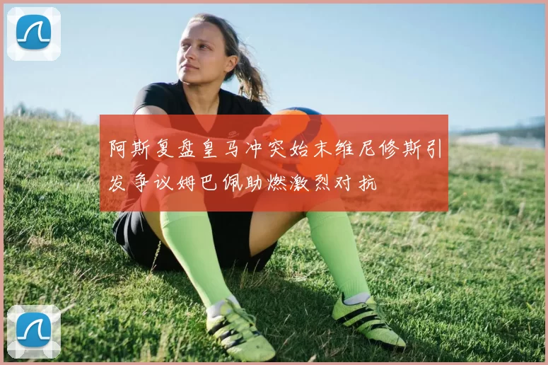 阿斯复盘皇马冲突始末维尼修斯引发争议姆巴佩助燃激烈对抗
