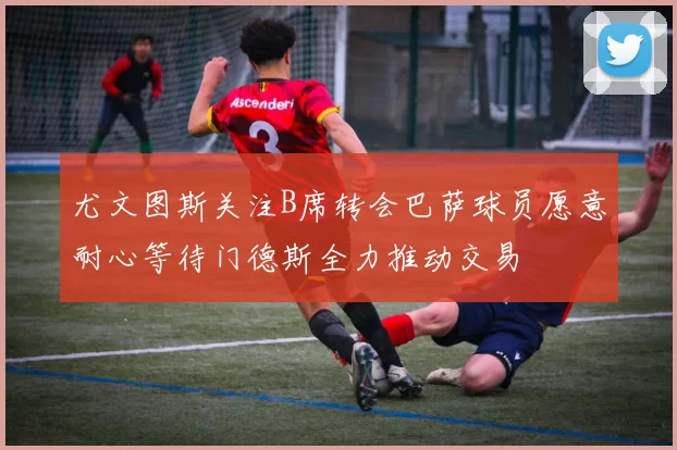 尤文图斯关注B席转会巴萨球员愿意耐心等待门德斯全力推动交易