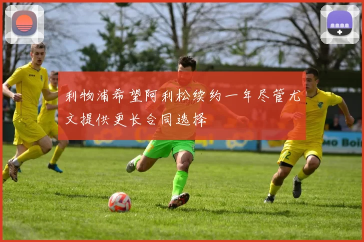 利物浦希望阿利松续约一年尽管尤文提供更长合同选择