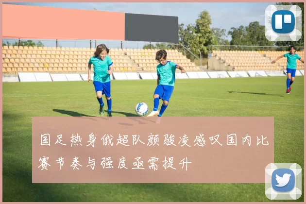 国足热身俄超队颜骏凌感叹国内比赛节奏与强度亟需提升