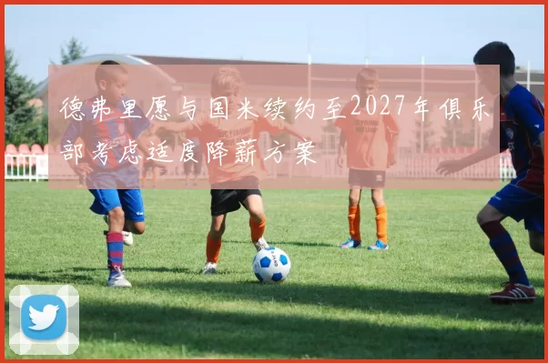 德弗里愿与国米续约至2027年俱乐部考虑适度降薪方案